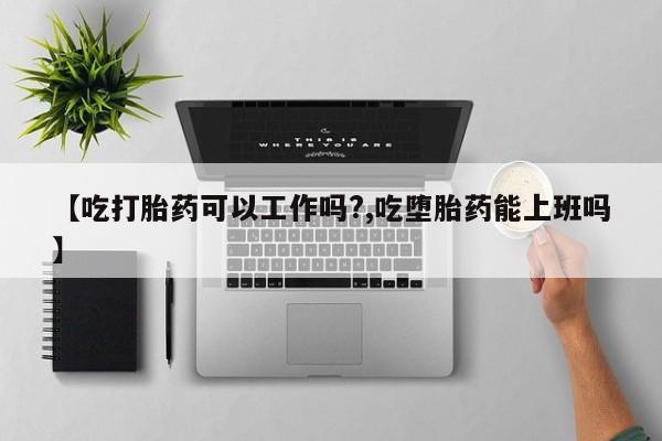 药流药使用【吃打胎药可以工作吗?,吃堕胎药能上班吗】
