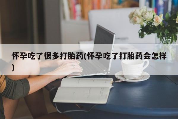 药流药使用怀孕吃了很多打胎药(怀孕吃了打胎药会怎样)