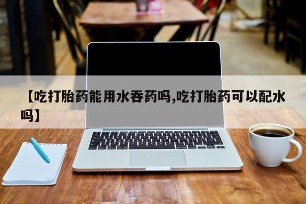 药流药使用【吃打胎药能用水吞药吗,吃打胎药可以配水吗】