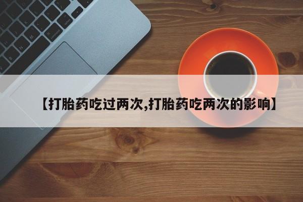 药流药使用【打胎药吃过两次,打胎药吃两次的影响】