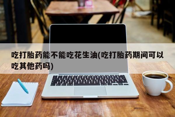 药流药使用吃打胎药能不能吃花生油(吃打胎药期间可以吃其他药吗)