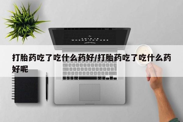药流药使用打胎药吃了吃什么药好/打胎药吃了吃什么药好呢