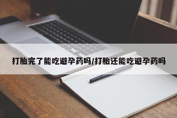 药流药使用打胎完了能吃避孕药吗/打胎还能吃避孕药吗