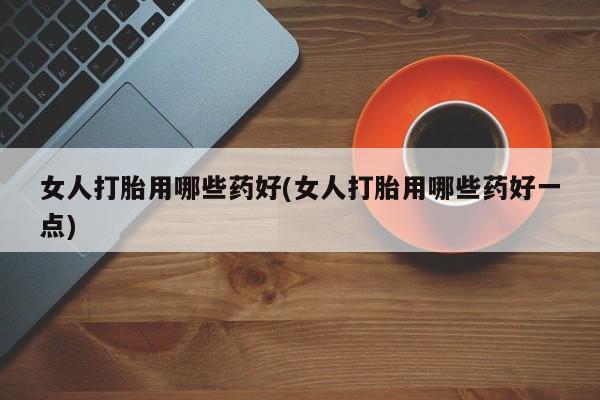 药流药使用女人打胎用哪些药好(女人打胎用哪些药好一点)