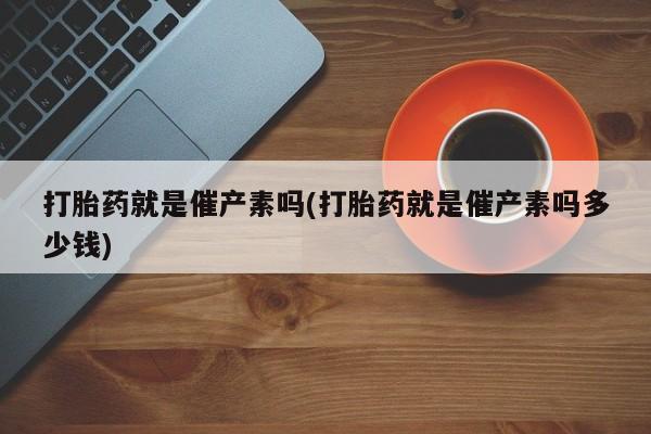 药流药使用打胎药就是催产素吗(打胎药就是催产素吗多少钱)