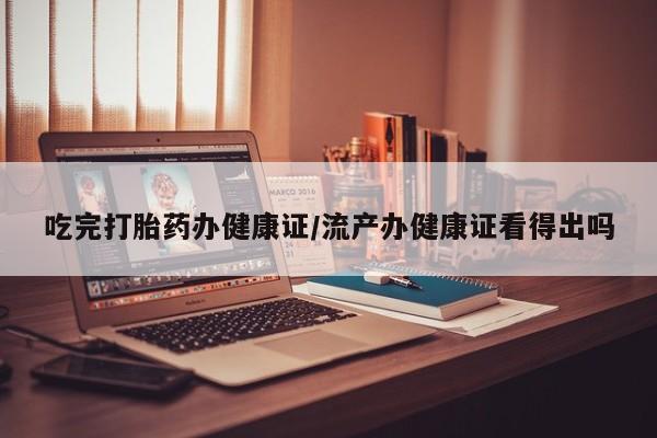 药流药使用吃完打胎药办健康证/流产办健康证看得出吗
