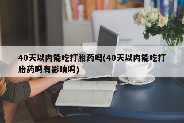 药流药使用40天以内能吃打胎药吗(40天以内能吃打胎药吗有影响吗)