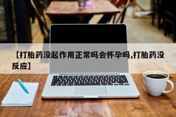 药流药使用【打胎药没起作用正常吗会怀孕吗,打胎药没反应】