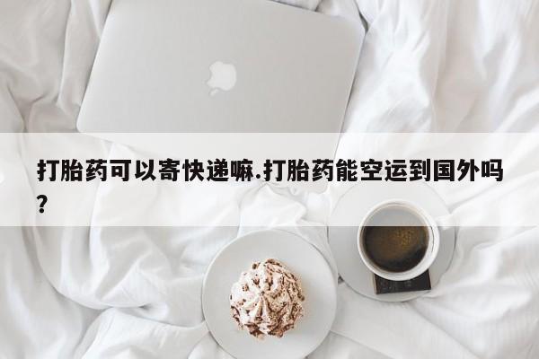 药流药使用打胎药可以寄快递嘛.打胎药能空运到国外吗？