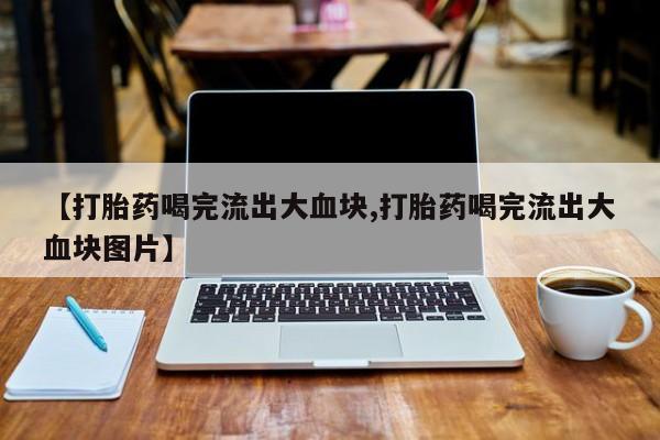 药流药使用【打胎药喝完流出大血块,打胎药喝完流出大血块图片】