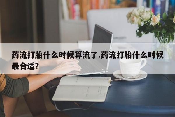 药流药使用药流打胎什么时候算流了.药流打胎什么时候最合适？