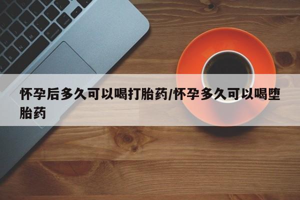 药流药使用怀孕后多久可以喝打胎药/怀孕多久可以喝堕胎药