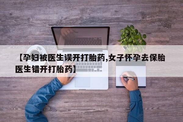 药流药使用【孕妇被医生误开打胎药,女子怀孕去保胎 医生错开打胎药】