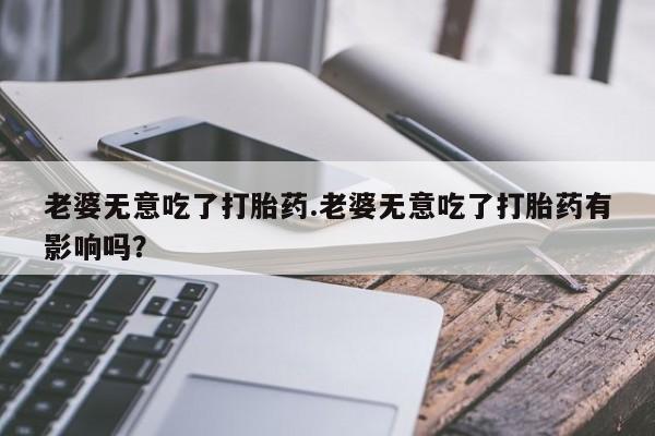 药流药使用老婆无意吃了打胎药.老婆无意吃了打胎药有影响吗？