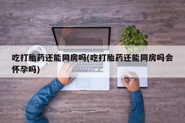 药流药使用吃打胎药还能同房吗(吃打胎药还能同房吗会怀孕吗)