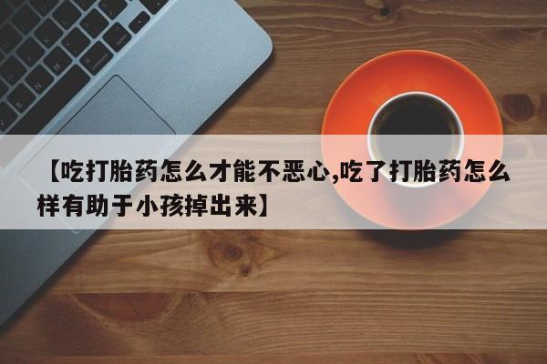 药流药使用【吃打胎药怎么才能不恶心,吃了打胎药怎么样有助于小孩掉出来】