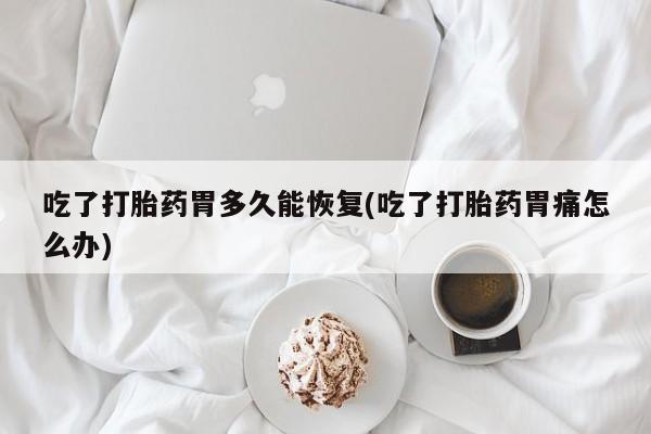 药流药使用吃了打胎药胃多久能恢复(吃了打胎药胃痛怎么办)