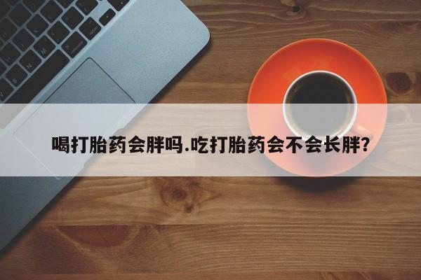 药流药使用喝打胎药会胖吗.吃打胎药会不会长胖？