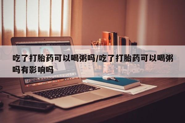 药流药使用吃了打胎药可以喝粥吗/吃了打胎药可以喝粥吗有影响吗