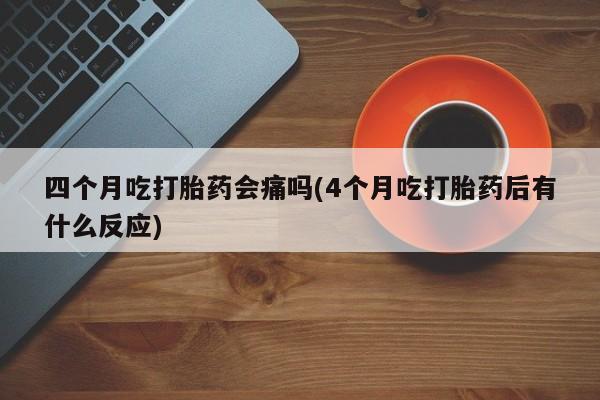 药流药使用四个月吃打胎药会痛吗(4个月吃打胎药后有什么反应)