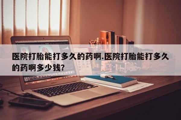 药流药使用医院打胎能打多久的药啊.医院打胎能打多久的药啊多少钱？