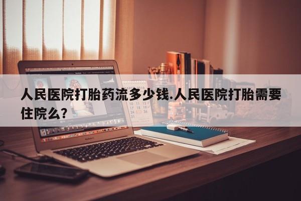 药流药使用人民医院打胎药流多少钱.人民医院打胎需要住院么？