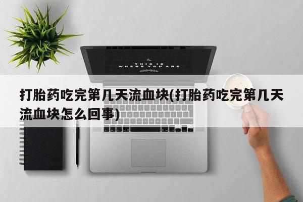 药流药使用打胎药吃完第几天流血块(打胎药吃完第几天流血块怎么回事)