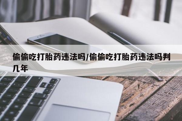 药流药使用偷偷吃打胎药违法吗/偷偷吃打胎药违法吗判几年