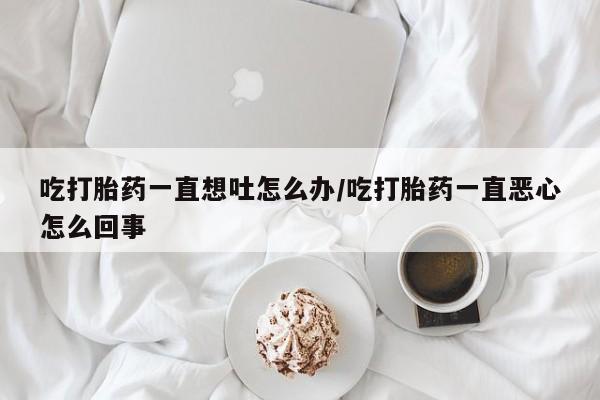 药流药使用吃打胎药一直想吐怎么办/吃打胎药一直恶心怎么回事