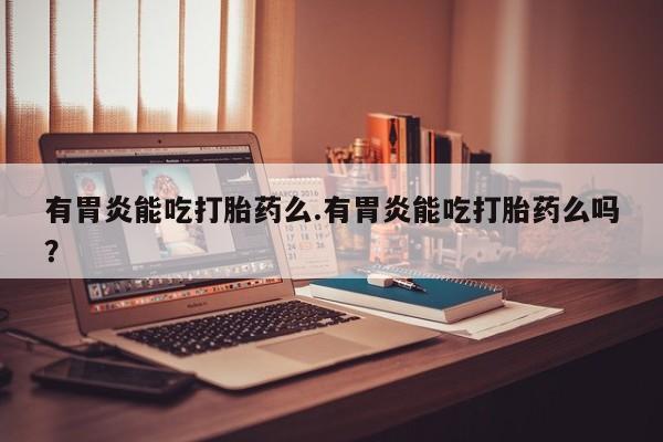 药流药使用有胃炎能吃打胎药么.有胃炎能吃打胎药么吗？