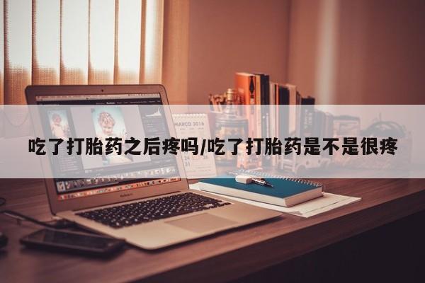 药流药使用吃了打胎药之后疼吗/吃了打胎药是不是很疼