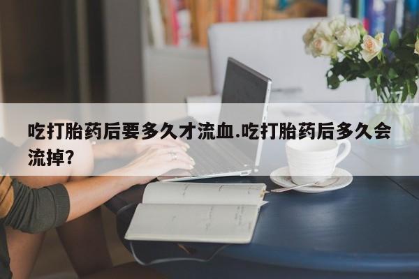 药流药使用吃打胎药后要多久才流血.吃打胎药后多久会流掉？
