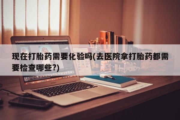 药流药使用现在打胎药需要化验吗(去医院拿打胎药都需要检查哪些?)