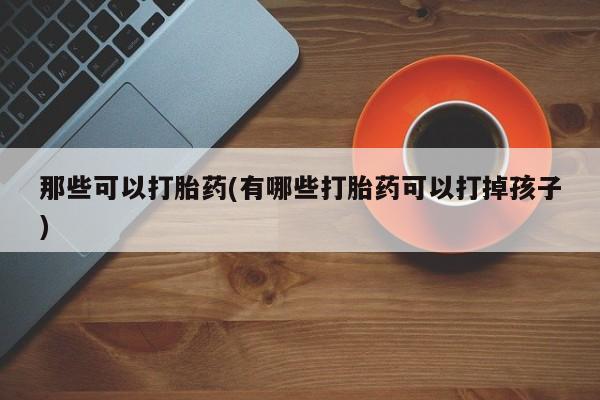 药流药使用那些可以打胎药(有哪些打胎药可以打掉孩子)