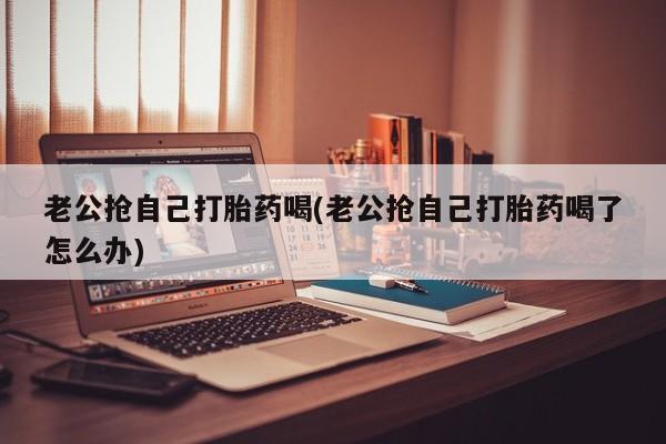 药流药使用老公抢自己打胎药喝(老公抢自己打胎药喝了怎么办)