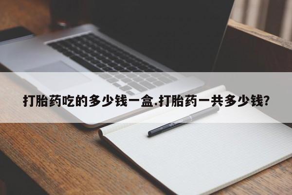 药流药使用打胎药吃的多少钱一盒.打胎药一共多少钱？
