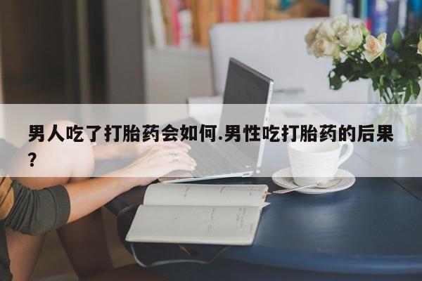 药流药使用男人吃了打胎药会如何.男性吃打胎药的后果？