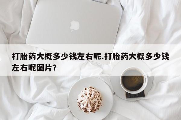 药流药使用打胎药大概多少钱左右呢.打胎药大概多少钱左右呢图片？