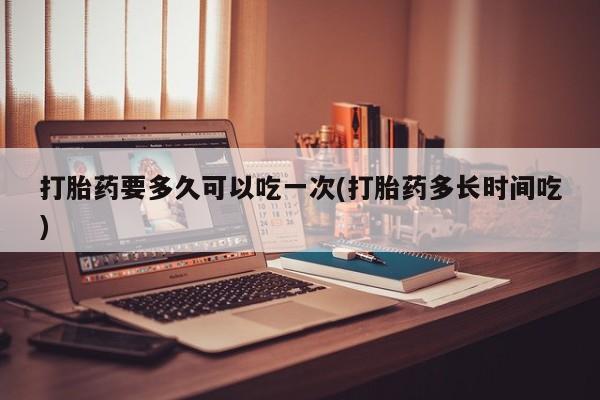 药流药使用打胎药要多久可以吃一次(打胎药多长时间吃)