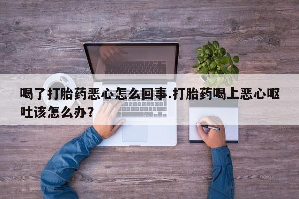 药流药使用喝了打胎药恶心怎么回事.打胎药喝上恶心呕吐该怎么办？