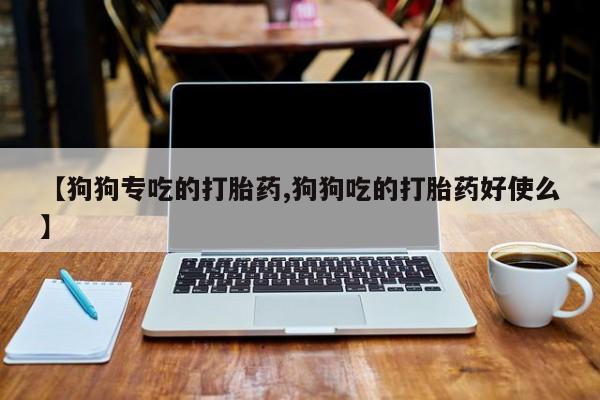 药流药使用【狗狗专吃的打胎药,狗狗吃的打胎药好使么】