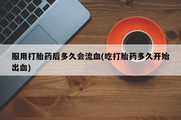 药流药使用服用打胎药后多久会流血(吃打胎药多久开始出血)