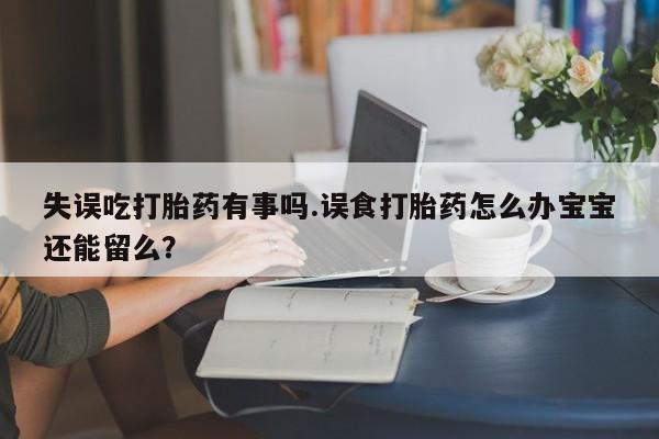 药流药使用失误吃打胎药有事吗.误食打胎药怎么办宝宝还能留么？