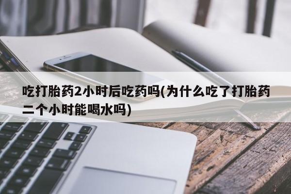 药流药使用吃打胎药2小时后吃药吗(为什么吃了打胎药二个小时能喝水吗)