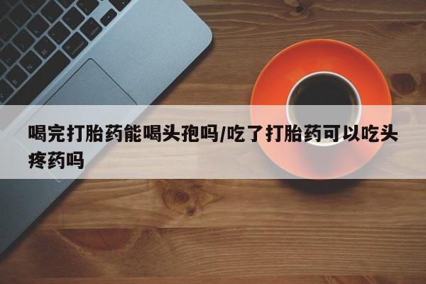 药流药使用喝完打胎药能喝头孢吗/吃了打胎药可以吃头疼药吗