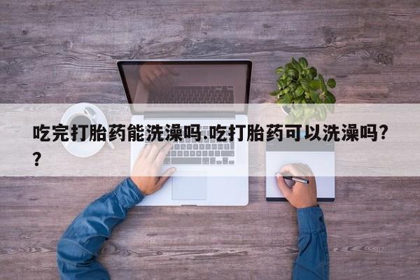 药流药使用吃完打胎药能洗澡吗.吃打胎药可以洗澡吗?？