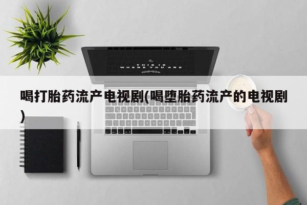 药流药使用喝打胎药流产电视剧(喝堕胎药流产的电视剧)