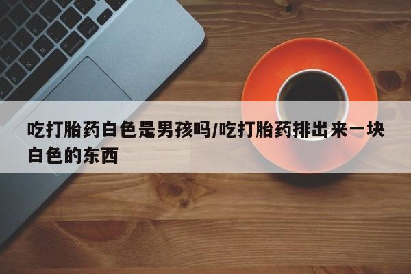 药流药使用吃打胎药白色是男孩吗/吃打胎药排出来一块白色的东西