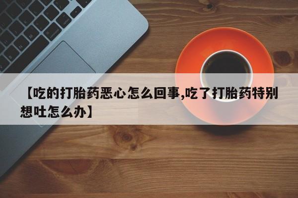 药流药使用【吃的打胎药恶心怎么回事,吃了打胎药特别想吐怎么办】