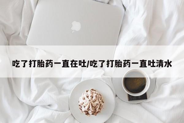 药流药使用吃了打胎药一直在吐/吃了打胎药一直吐清水